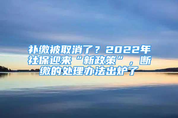 补缴被取消了？2022年社保迎来“新政策”，断缴的处理办法出炉了