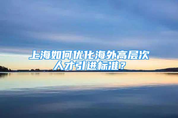 上海如何优化海外高层次人才引进标准？