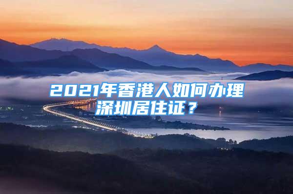 2021年香港人如何办理深圳居住证？