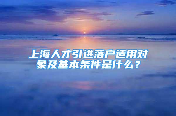 上海人才引进落户适用对象及基本条件是什么？