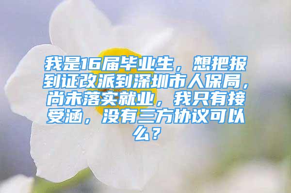 我是16届毕业生，想把报到证改派到深圳市人保局，尚未落实就业，我只有接受涵，没有三方协议可以么？