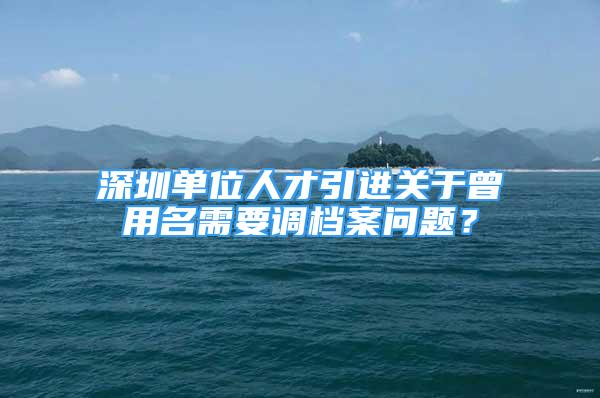 深圳单位人才引进关于曾用名需要调档案问题？