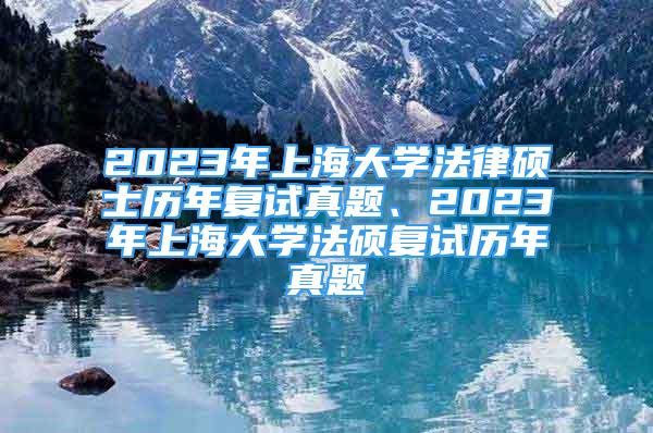 2023年上海大学法律硕士历年复试真题、2023年上海大学法硕复试历年真题