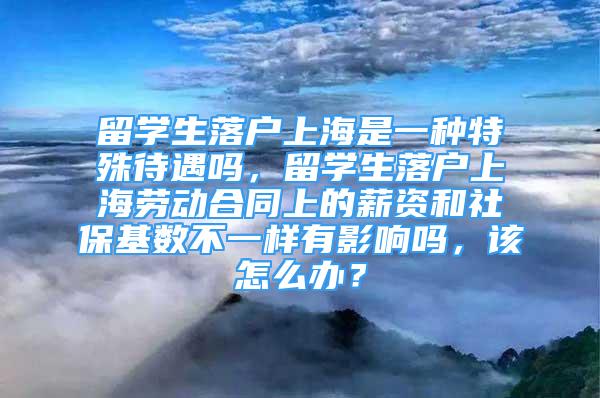 留学生落户上海是一种特殊待遇吗，留学生落户上海劳动合同上的薪资和社保基数不一样有影响吗，该怎么办？