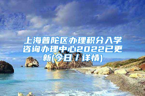 上海普陀区办理积分入学咨询办理中心2022已更新(今日／详情)