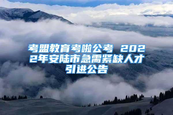 考盟教育考啦公考 2022年安陆市急需紧缺人才引进公告