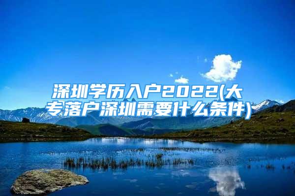 深圳学历入户2022(大专落户深圳需要什么条件)