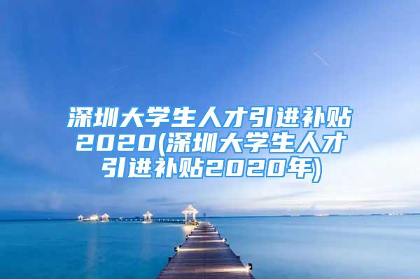 深圳大学生人才引进补贴2020(深圳大学生人才引进补贴2020年)