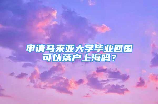 申请马来亚大学毕业回国可以落户上海吗？