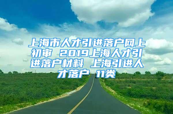 上海市人才引进落户网上初审 2019上海人才引进落户材料 上海引进人才落户 11类