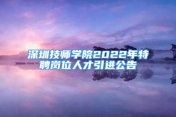 深圳技师学院2022年特聘岗位人才引进公告