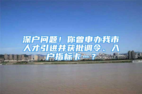 深户问题！你曾申办我市人才引进并获批调令、入户指标卡…？