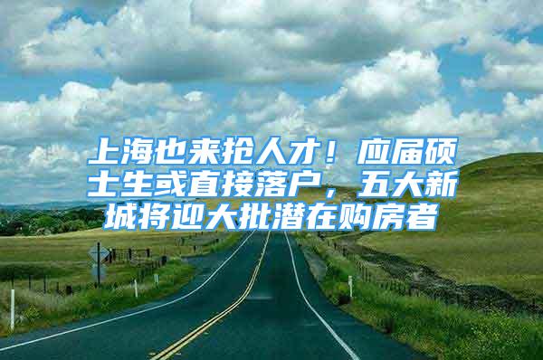 上海也来抢人才！应届硕士生或直接落户，五大新城将迎大批潜在购房者