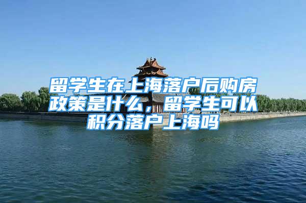 留学生在上海落户后购房政策是什么，留学生可以积分落户上海吗