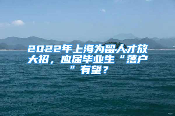 2022年上海为留人才放大招，应届毕业生“落户”有望？