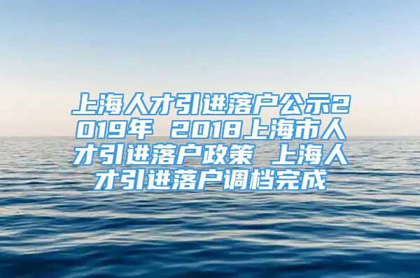 上海人才引进落户公示2019年 2018上海市人才引进落户政策 上海人才引进落户调档完成