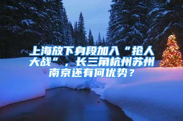 上海放下身段加入“抢人大战”，长三角杭州苏州南京还有何优势？