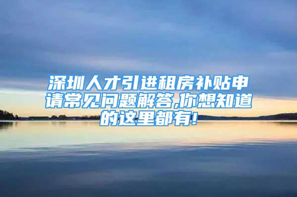 深圳人才引进租房补贴申请常见问题解答,你想知道的这里都有!