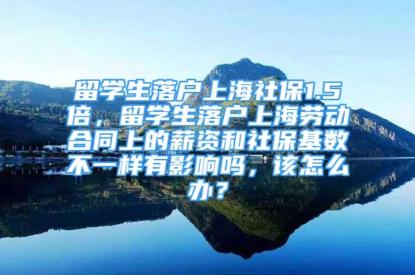 留学生落户上海社保1.5倍，留学生落户上海劳动合同上的薪资和社保基数不一样有影响吗，该怎么办？