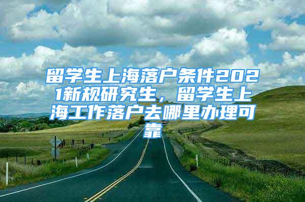 留学生上海落户条件2021新规研究生，留学生上海工作落户去哪里办理可靠