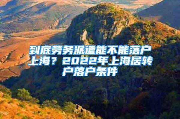 到底劳务派遣能不能落户上海？2022年上海居转户落户条件