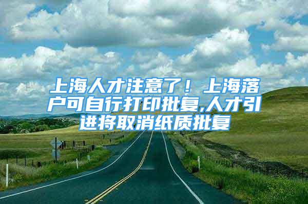 上海人才注意了！上海落户可自行打印批复,人才引进将取消纸质批复