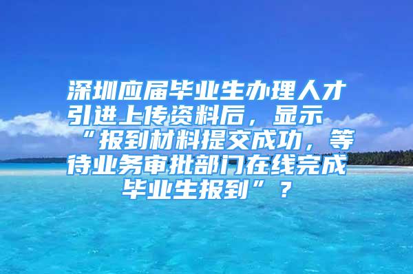 深圳应届毕业生办理人才引进上传资料后，显示“报到材料提交成功，等待业务审批部门在线完成毕业生报到”？