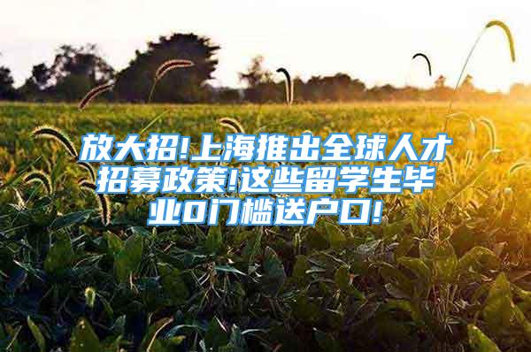 放大招!上海推出全球人才招募政策!这些留学生毕业0门槛送户口!