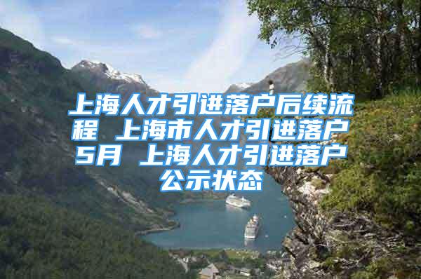 上海人才引进落户后续流程 上海市人才引进落户5月 上海人才引进落户公示状态