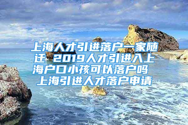 上海人才引进落户一家随迁 2019人才引进入上海户口小孩可以落户吗 上海引进人才落户申请