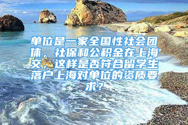 单位是一家全国性社会团体，社保和公积金在上海交，这样是否符合留学生落户上海对单位的资质要求？