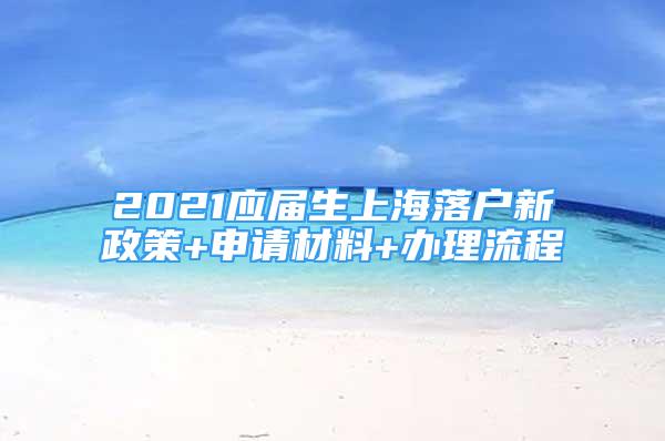 2021应届生上海落户新政策+申请材料+办理流程