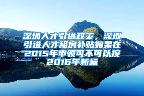 深圳人才引进政策，深圳引进人才租房补贴如果在2015年申领可不可以按2016年新标