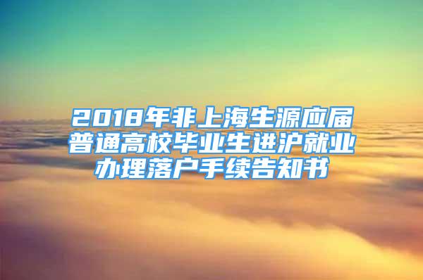 2018年非上海生源应届普通高校毕业生进沪就业办理落户手续告知书