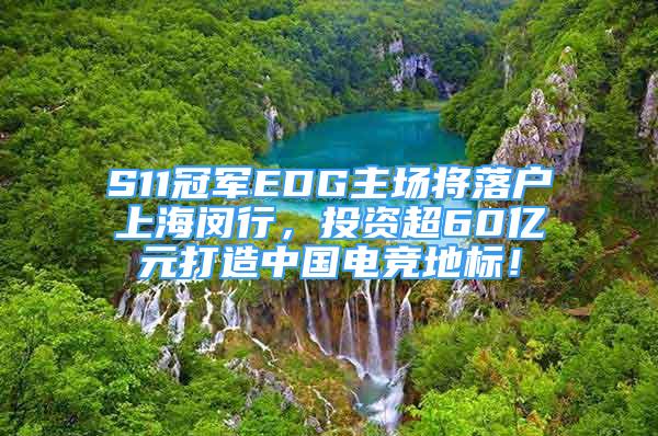 S11冠军EDG主场将落户上海闵行，投资超60亿元打造中国电竞地标！