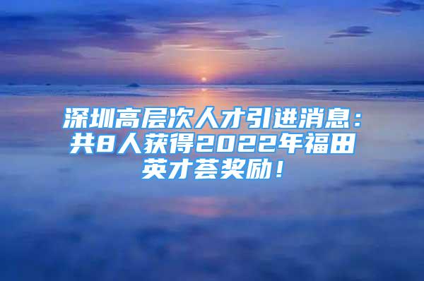 深圳高层次人才引进消息：共8人获得2022年福田英才荟奖励！