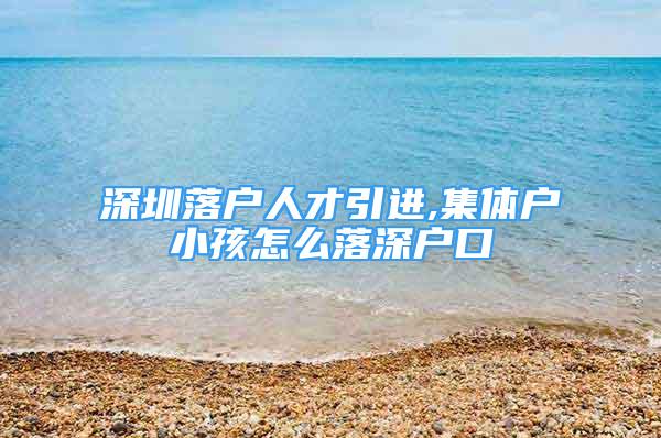 深圳落户人才引进,集体户小孩怎么落深户口