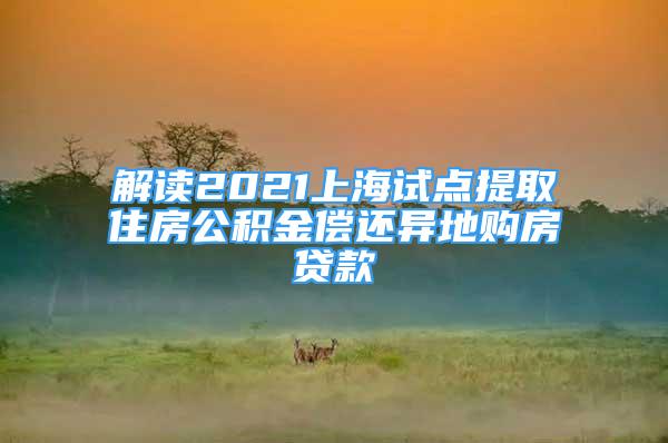 解读2021上海试点提取住房公积金偿还异地购房贷款