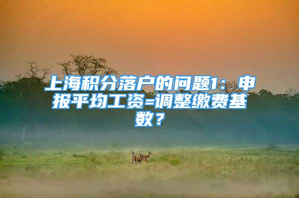 上海积分落户的问题1：申报平均工资=调整缴费基数？