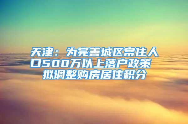 天津：为完善城区常住人口500万以上落户政策 拟调整购房居住积分