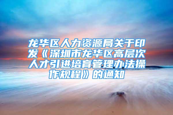 龙华区人力资源局关于印发《深圳市龙华区高层次人才引进培育管理办法操作规程》的通知