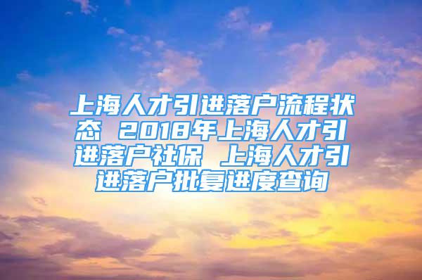 上海人才引进落户流程状态 2018年上海人才引进落户社保 上海人才引进落户批复进度查询