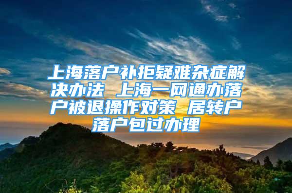 上海落户补拒疑难杂症解决办法 上海一网通办落户被退操作对策 居转户落户包过办理