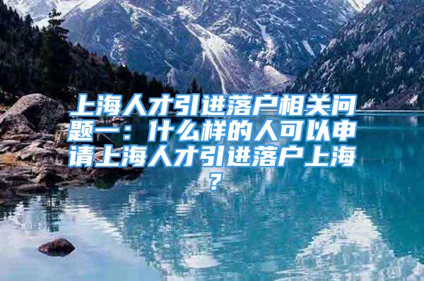 上海人才引进落户相关问题一：什么样的人可以申请上海人才引进落户上海？