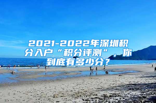 2021-2022年深圳积分入户“积分评测”，你到底有多少分？