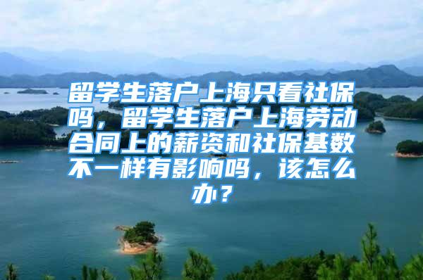 留学生落户上海只看社保吗，留学生落户上海劳动合同上的薪资和社保基数不一样有影响吗，该怎么办？