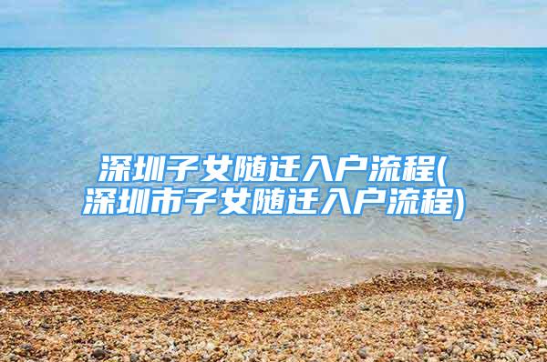 深圳子女随迁入户流程(深圳市子女随迁入户流程)