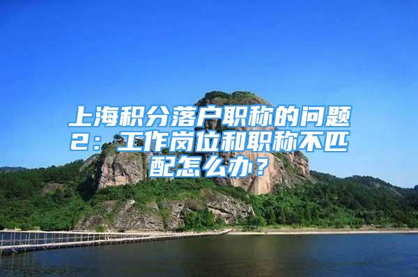 上海积分落户职称的问题2：工作岗位和职称不匹配怎么办？