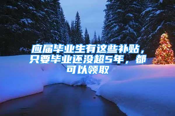 应届毕业生有这些补贴，只要毕业还没超5年，都可以领取