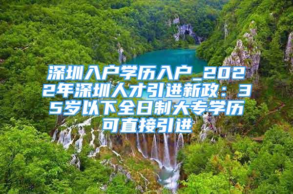 深圳入户学历入户_2022年深圳人才引进新政：35岁以下全日制大专学历可直接引进